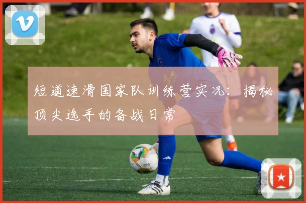短道速滑国家队训练营实况：揭秘顶尖选手的备战日常