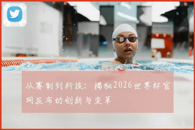 从赛制到科技：揭秘2026世界杯官网发布的创新与变革