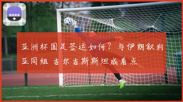亚洲杯国足签运如何?与伊朗叙利亚同组 吉尔吉斯斯坦成看点