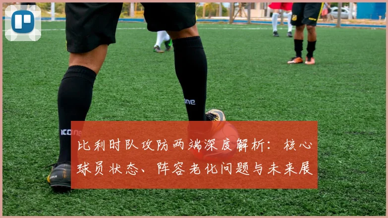 比利时队攻防两端深度解析：核心球员状态、阵容老化问题与未来展望