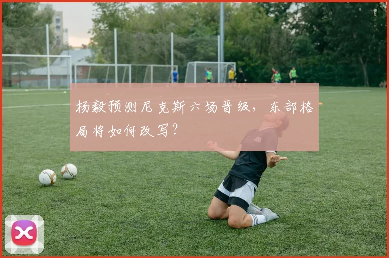 杨毅预测尼克斯六场晋级,东部格局将如何改写?