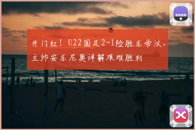 开门红!U22国足2-1险胜东帝汶,主帅安东尼奥详解艰难胜利