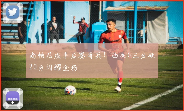 尚帕尼成季后赛奇兵!西决6三分砍20分闪耀全场