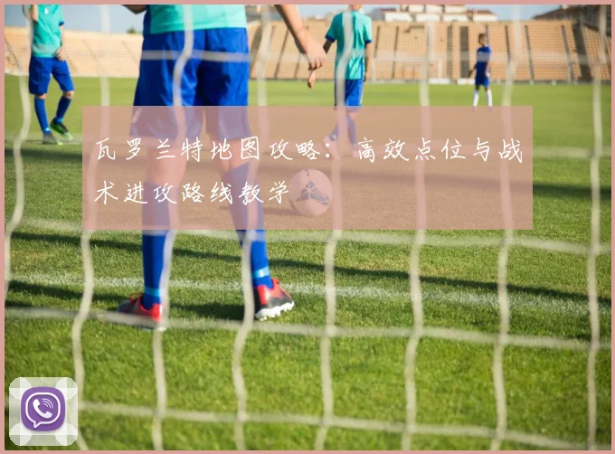 瓦罗兰特地图攻略：高效点位与战术进攻路线教学