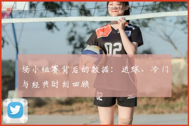 场小组赛背后的数据:进球、冷门与经典时刻回顾