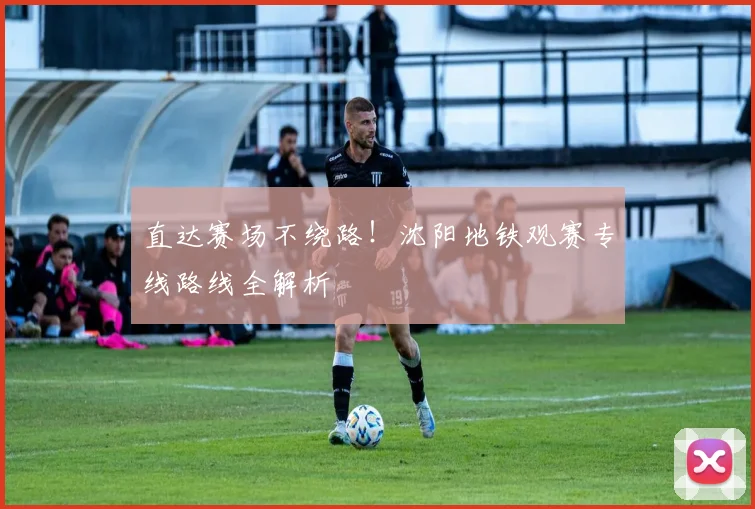 直达赛场不绕路!沈阳地铁观赛专线路线全解析