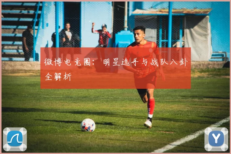 微博电竞圈：明星选手与战队八卦全解析