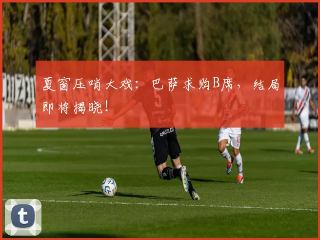 夏窗压哨大戏:巴萨求购B席,结局即将揭晓!