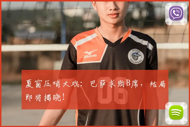 夏窗压哨大戏：巴萨求购B席，结局即将揭晓！