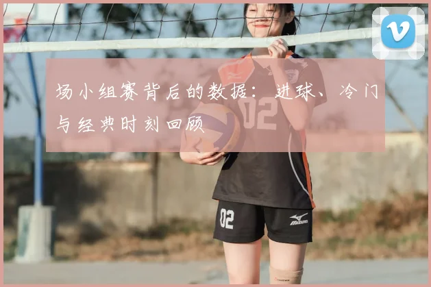 场小组赛背后的数据：进球、冷门与经典时刻回顾