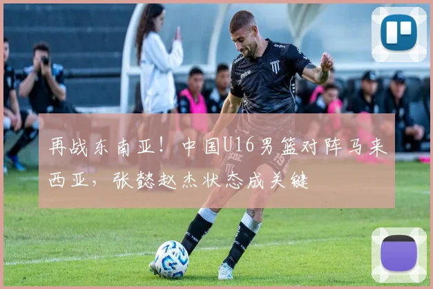 再战东南亚！中国U16男篮对阵马来西亚，张懿赵杰状态成关键