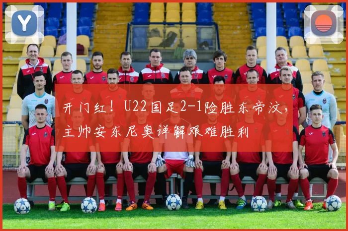开门红！U22国足2-1险胜东帝汶，主帅安东尼奥详解艰难胜利