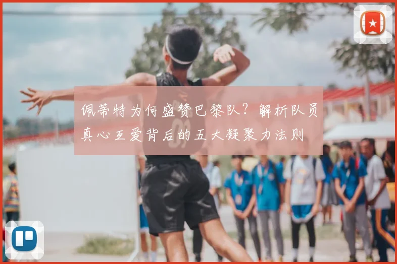 佩蒂特为何盛赞巴黎队?解析队员真心互爱背后的五大凝聚力法则