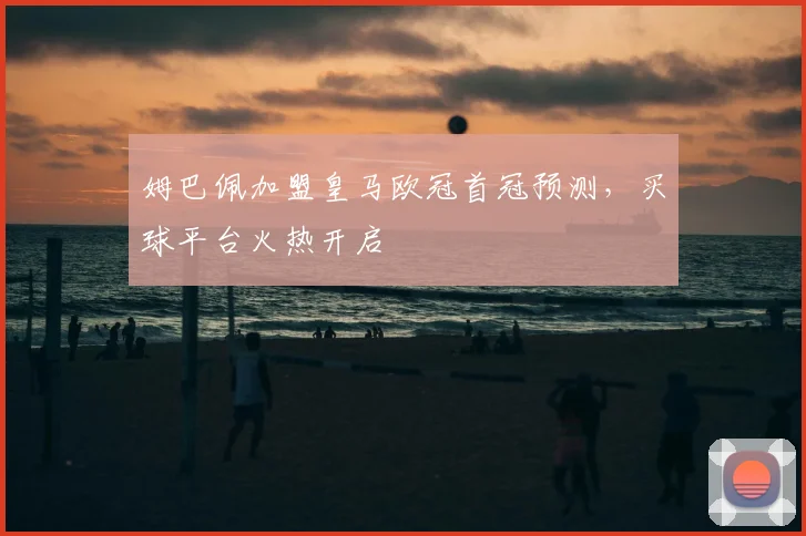 姆巴佩加盟皇马欧冠首冠预测,买球平台火热开启