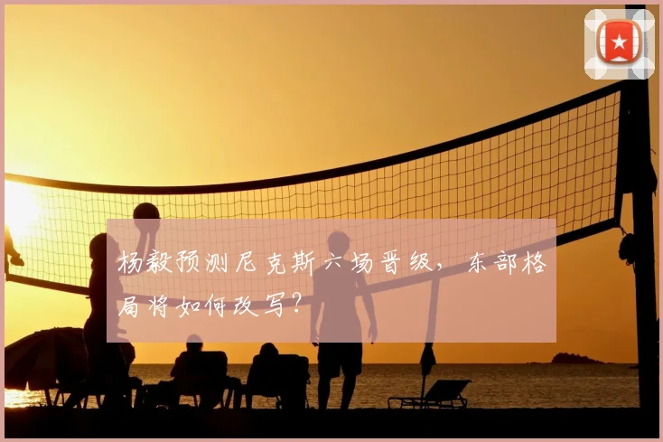 杨毅预测尼克斯六场晋级,东部格局将如何改写?