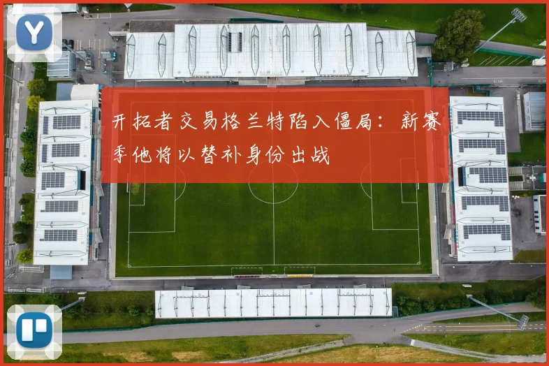 开拓者交易格兰特陷入僵局：新赛季他将以替补身份出战