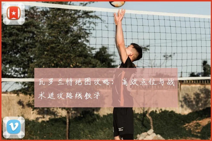 瓦罗兰特地图攻略:高效点位与战术进攻路线教学