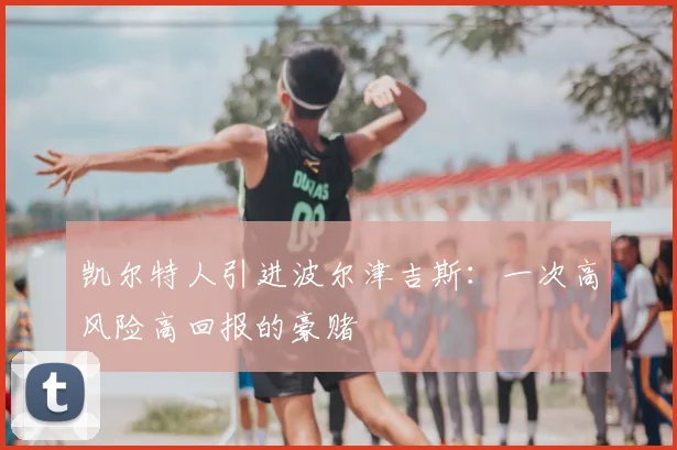 凯尔特人引进波尔津吉斯：一次高风险高回报的豪赌