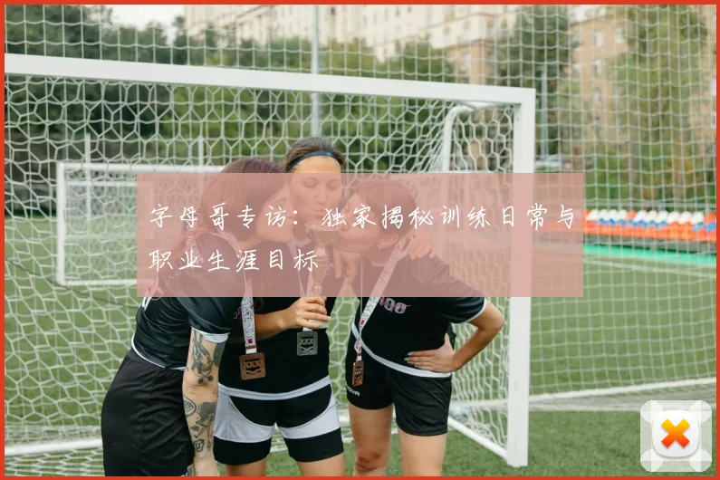 字母哥专访:独家揭秘训练日常与职业生涯目标